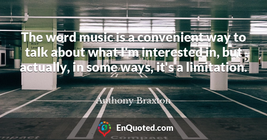The word music is a convenient way to talk about what I'm interested in, but actually, in some ways, it's a limitation.