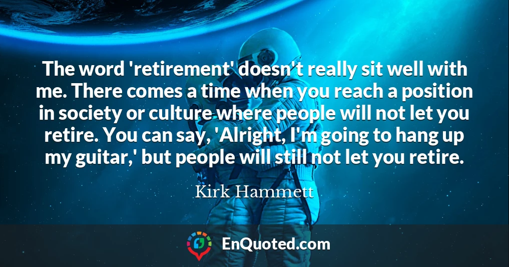 The word 'retirement' doesn't really sit well with me. There comes a time when you reach a position in society or culture where people will not let you retire. You can say, 'Alright, I'm going to hang up my guitar,' but people will still not let you retire.