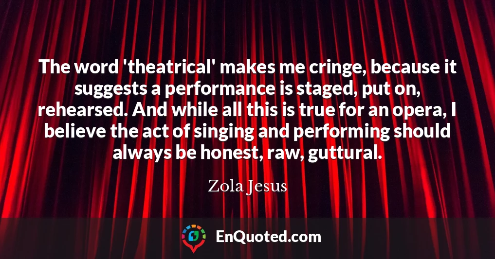 The word 'theatrical' makes me cringe, because it suggests a performance is staged, put on, rehearsed. And while all this is true for an opera, I believe the act of singing and performing should always be honest, raw, guttural.