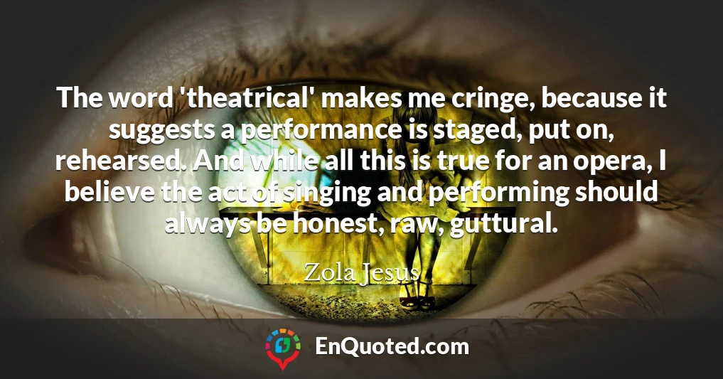 The word 'theatrical' makes me cringe, because it suggests a performance is staged, put on, rehearsed. And while all this is true for an opera, I believe the act of singing and performing should always be honest, raw, guttural.