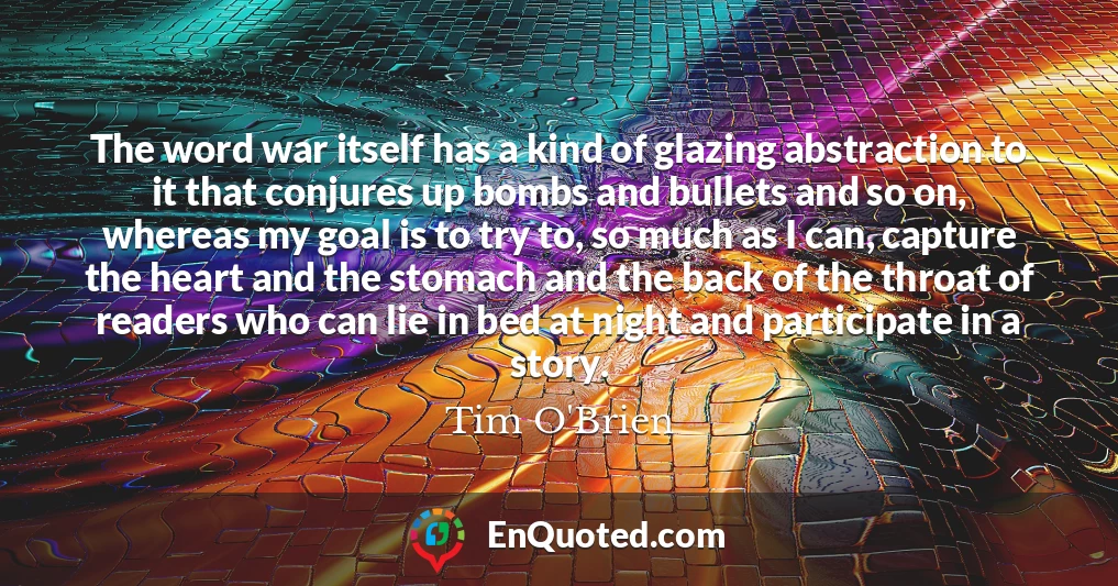 The word war itself has a kind of glazing abstraction to it that conjures up bombs and bullets and so on, whereas my goal is to try to, so much as I can, capture the heart and the stomach and the back of the throat of readers who can lie in bed at night and participate in a story.