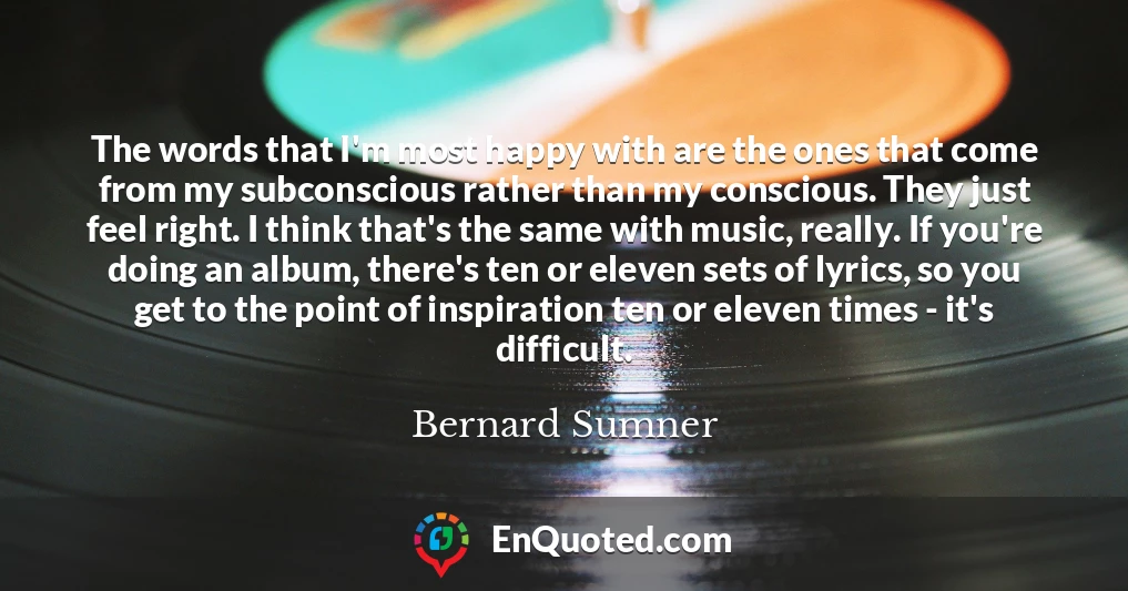 The words that I'm most happy with are the ones that come from my subconscious rather than my conscious. They just feel right. I think that's the same with music, really. If you're doing an album, there's ten or eleven sets of lyrics, so you get to the point of inspiration ten or eleven times - it's difficult.