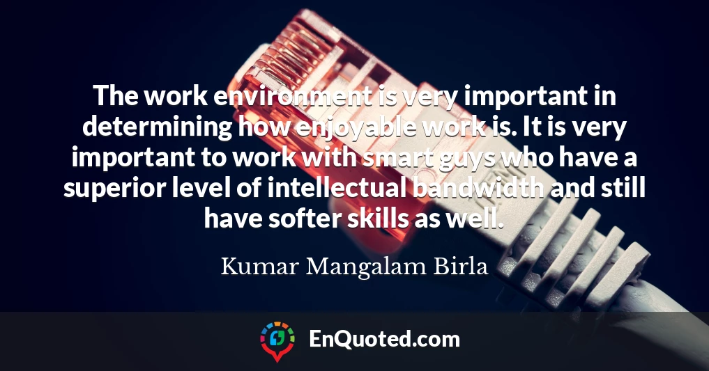 The work environment is very important in determining how enjoyable work is. It is very important to work with smart guys who have a superior level of intellectual bandwidth and still have softer skills as well.