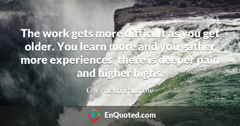 The work gets more difficult as you get older. You learn more and you gather more experiences, there is deeper pain and higher highs.