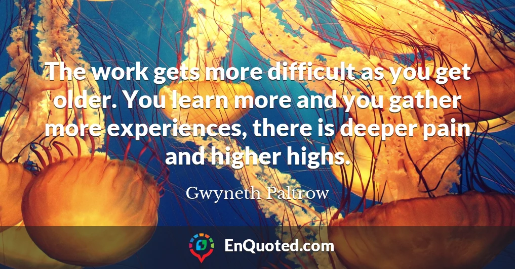 The work gets more difficult as you get older. You learn more and you gather more experiences, there is deeper pain and higher highs.