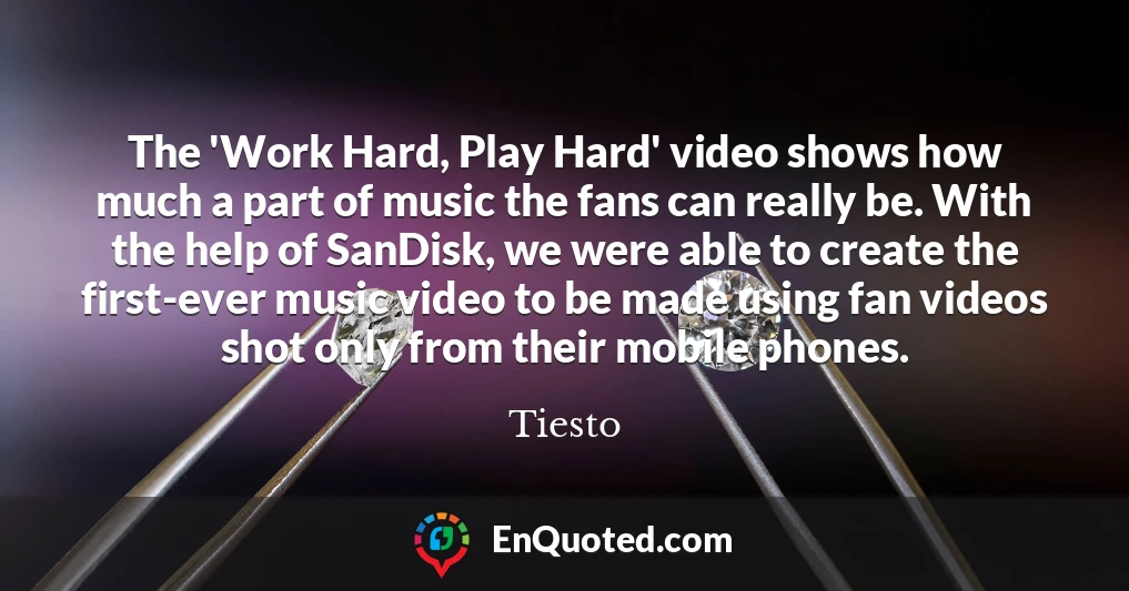 The 'Work Hard, Play Hard' video shows how much a part of music the fans can really be. With the help of SanDisk, we were able to create the first-ever music video to be made using fan videos shot only from their mobile phones.