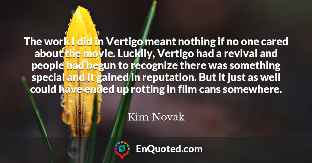 The work I did in Vertigo meant nothing if no one cared about the movie. Luckily, Vertigo had a revival and people had begun to recognize there was something special and it gained in reputation. But it just as well could have ended up rotting in film cans somewhere.