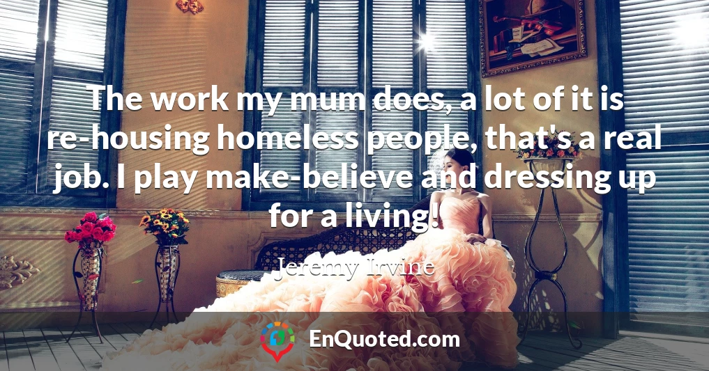 The work my mum does, a lot of it is re-housing homeless people, that's a real job. I play make-believe and dressing up for a living!
