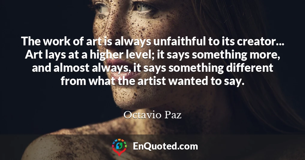 The work of art is always unfaithful to its creator... Art lays at a higher level; it says something more, and almost always, it says something different from what the artist wanted to say.