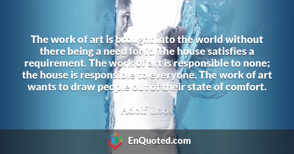 The work of art is brought into the world without there being a need for it. The house satisfies a requirement. The work of art is responsible to none; the house is responsible to everyone. The work of art wants to draw people out of their state of comfort.