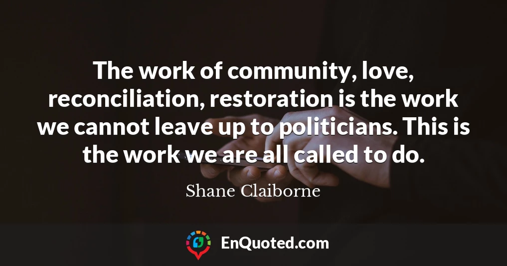 The work of community, love, reconciliation, restoration is the work we cannot leave up to politicians. This is the work we are all called to do.