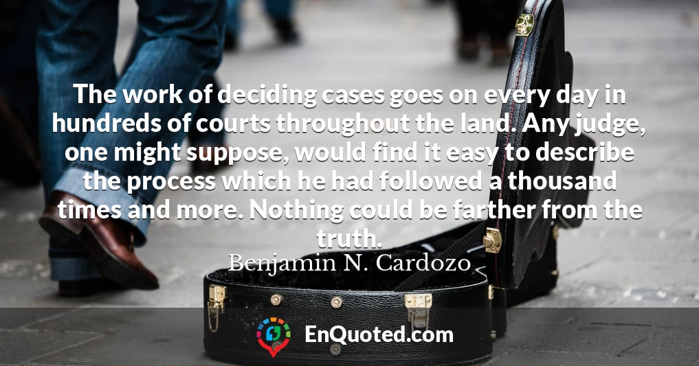The work of deciding cases goes on every day in hundreds of courts throughout the land. Any judge, one might suppose, would find it easy to describe the process which he had followed a thousand times and more. Nothing could be farther from the truth.