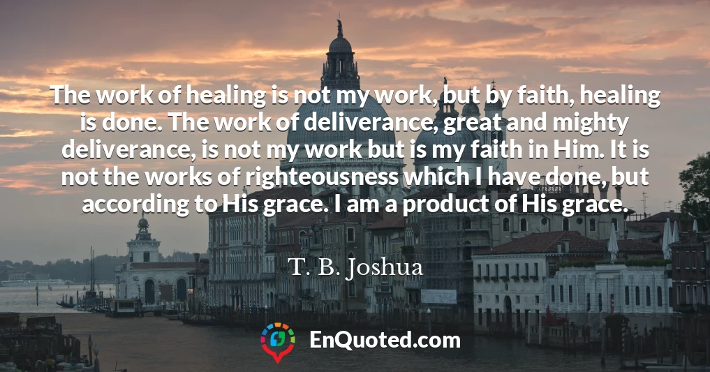 The work of healing is not my work, but by faith, healing is done. The work of deliverance, great and mighty deliverance, is not my work but is my faith in Him. It is not the works of righteousness which I have done, but according to His grace. I am a product of His grace.