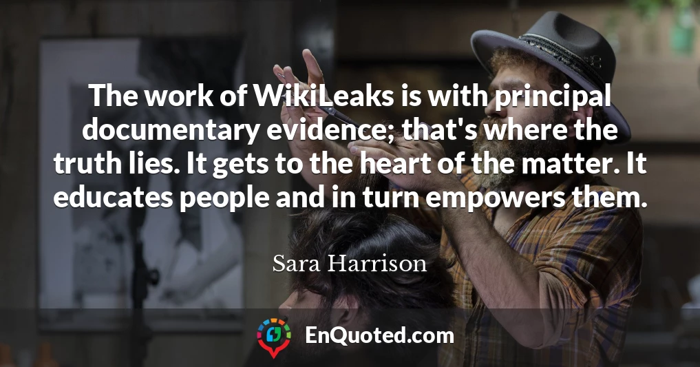 The work of WikiLeaks is with principal documentary evidence; that's where the truth lies. It gets to the heart of the matter. It educates people and in turn empowers them.