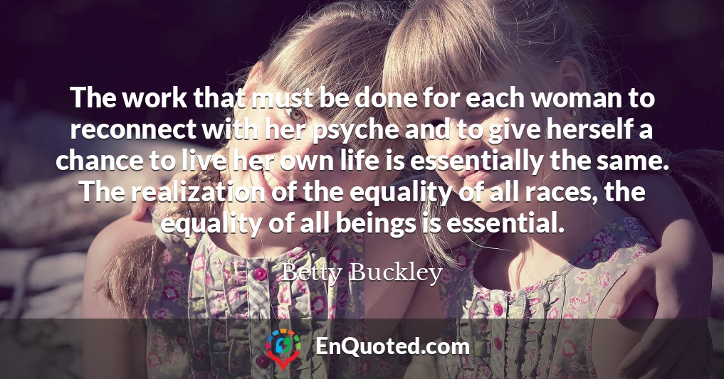 The work that must be done for each woman to reconnect with her psyche and to give herself a chance to live her own life is essentially the same. The realization of the equality of all races, the equality of all beings is essential.