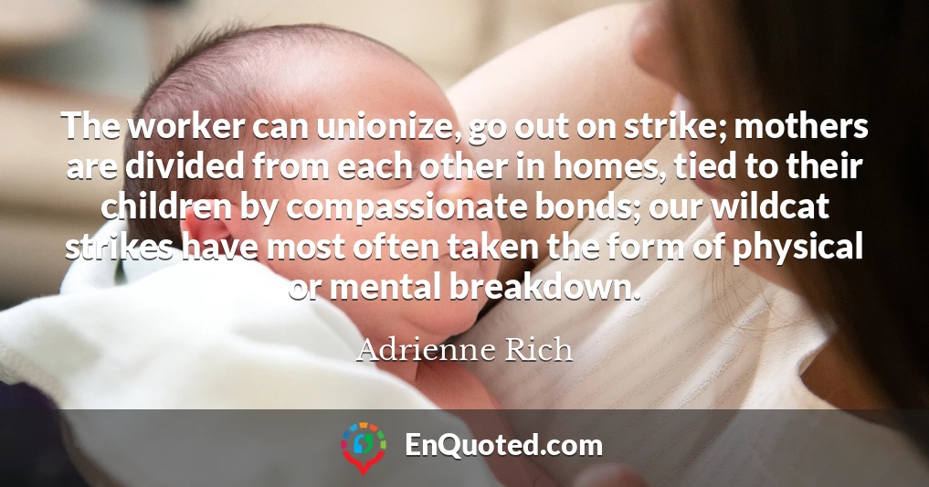 The worker can unionize, go out on strike; mothers are divided from each other in homes, tied to their children by compassionate bonds; our wildcat strikes have most often taken the form of physical or mental breakdown.