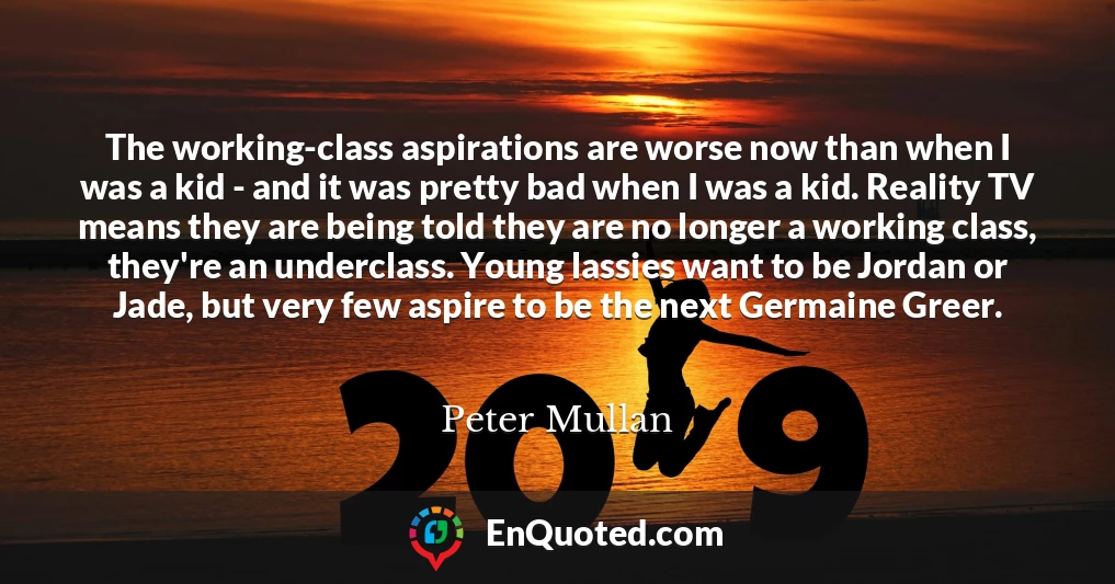 The working-class aspirations are worse now than when I was a kid - and it was pretty bad when I was a kid. Reality TV means they are being told they are no longer a working class, they're an underclass. Young lassies want to be Jordan or Jade, but very few aspire to be the next Germaine Greer.