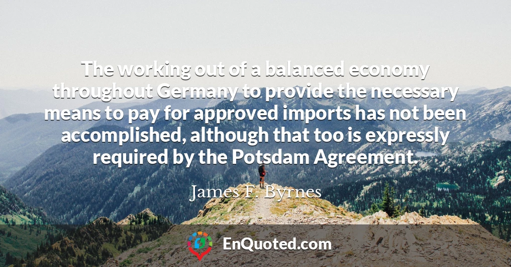The working out of a balanced economy throughout Germany to provide the necessary means to pay for approved imports has not been accomplished, although that too is expressly required by the Potsdam Agreement.