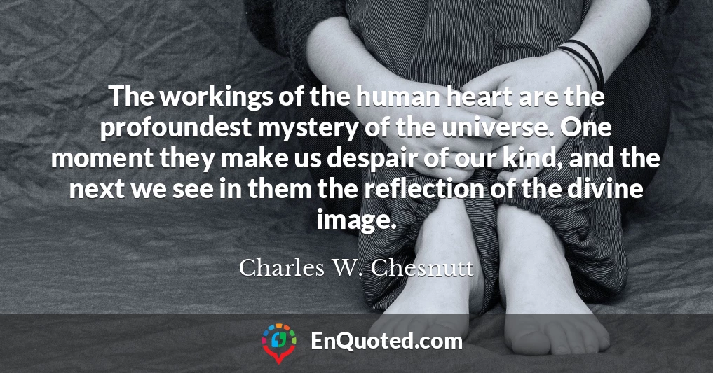 The workings of the human heart are the profoundest mystery of the universe. One moment they make us despair of our kind, and the next we see in them the reflection of the divine image.