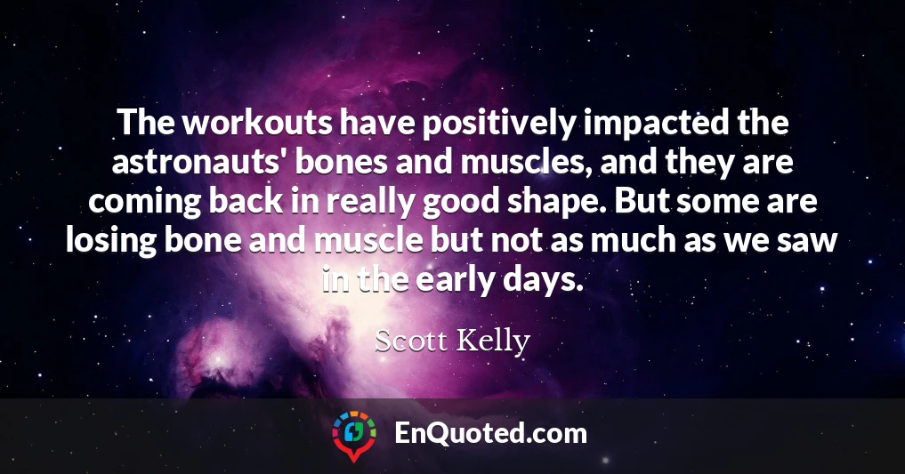 The workouts have positively impacted the astronauts' bones and muscles, and they are coming back in really good shape. But some are losing bone and muscle but not as much as we saw in the early days.