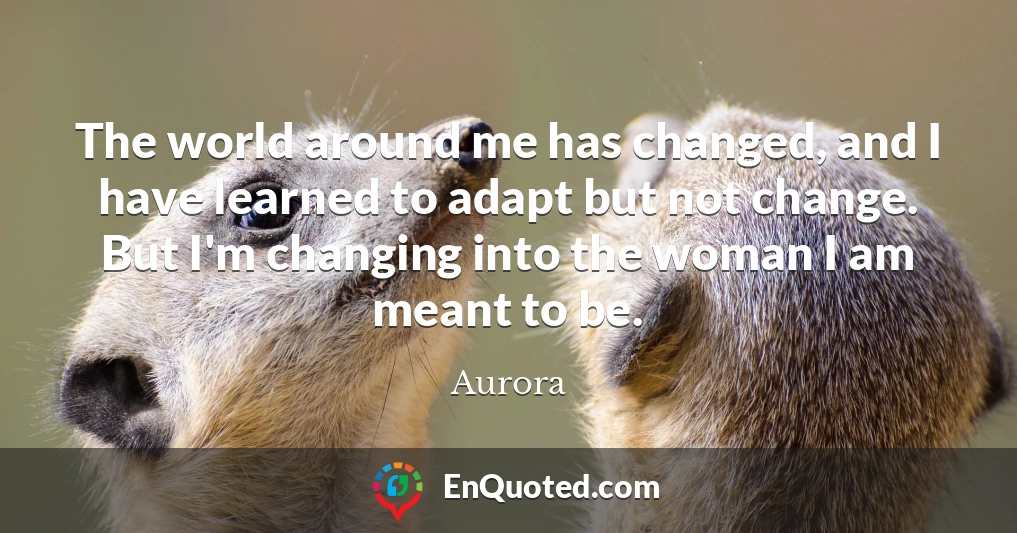 The world around me has changed, and I have learned to adapt but not change. But I'm changing into the woman I am meant to be.