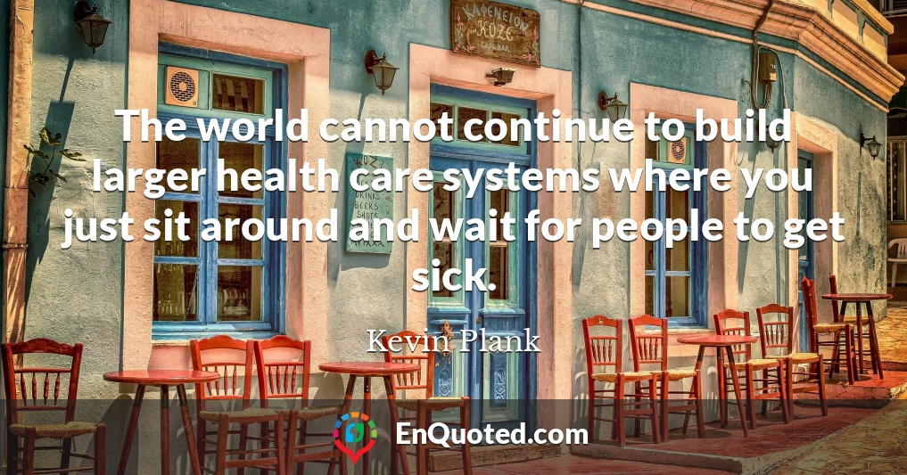 The world cannot continue to build larger health care systems where you just sit around and wait for people to get sick.
