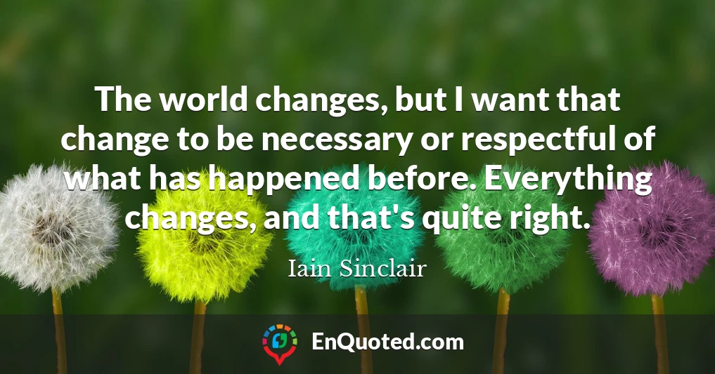 The world changes, but I want that change to be necessary or respectful of what has happened before. Everything changes, and that's quite right.