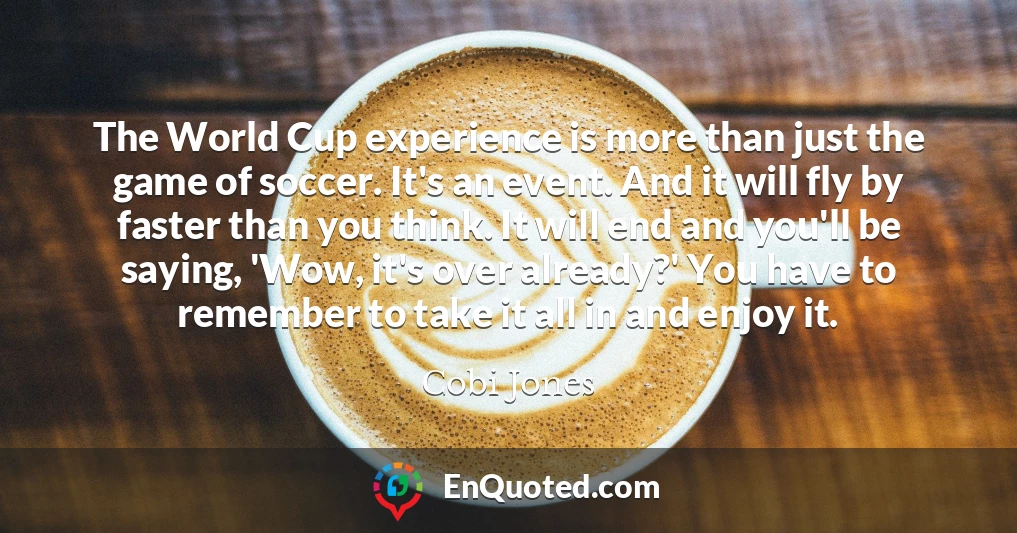 The World Cup experience is more than just the game of soccer. It's an event. And it will fly by faster than you think. It will end and you'll be saying, 'Wow, it's over already?' You have to remember to take it all in and enjoy it.