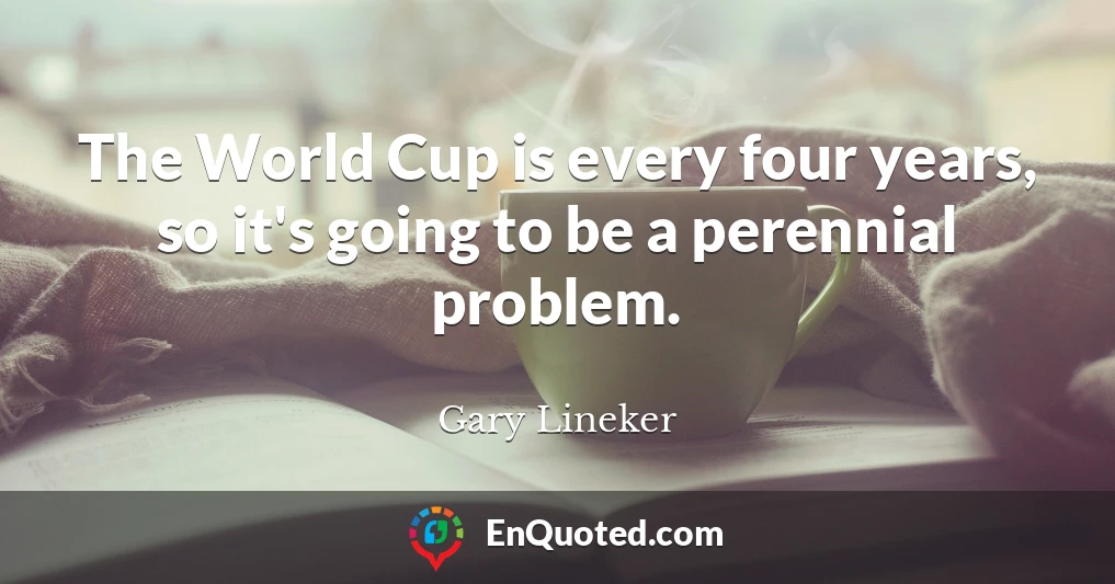 The World Cup is every four years, so it's going to be a perennial problem.