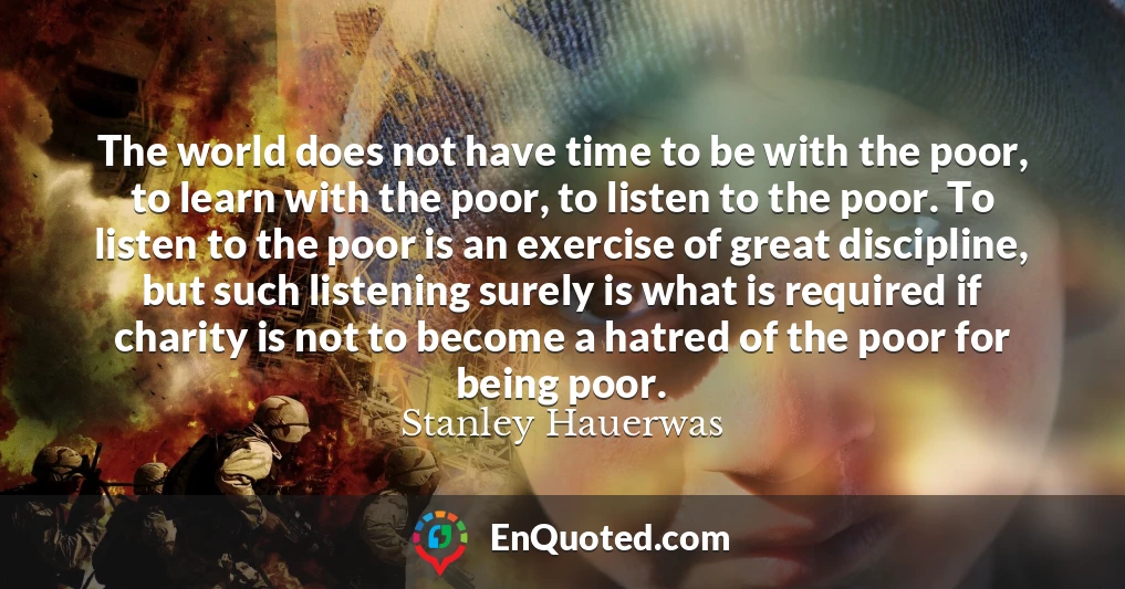 The world does not have time to be with the poor, to learn with the poor, to listen to the poor. To listen to the poor is an exercise of great discipline, but such listening surely is what is required if charity is not to become a hatred of the poor for being poor.