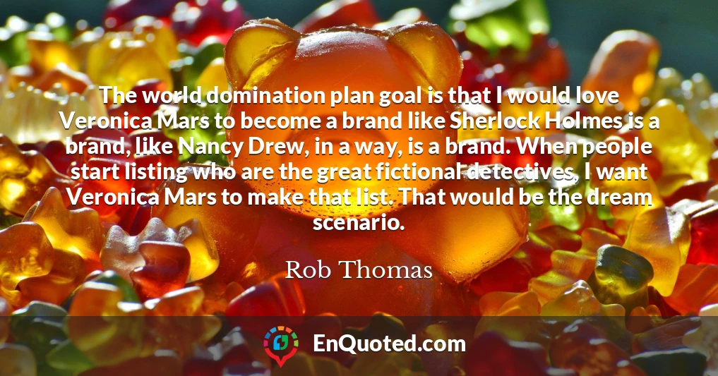 The world domination plan goal is that I would love Veronica Mars to become a brand like Sherlock Holmes is a brand, like Nancy Drew, in a way, is a brand. When people start listing who are the great fictional detectives, I want Veronica Mars to make that list. That would be the dream scenario.