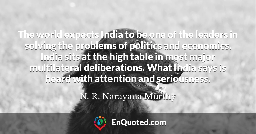The world expects India to be one of the leaders in solving the problems of politics and economics. India sits at the high table in most major multilateral deliberations. What India says is heard with attention and seriousness.