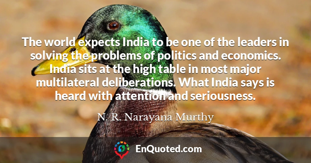 The world expects India to be one of the leaders in solving the problems of politics and economics. India sits at the high table in most major multilateral deliberations. What India says is heard with attention and seriousness.