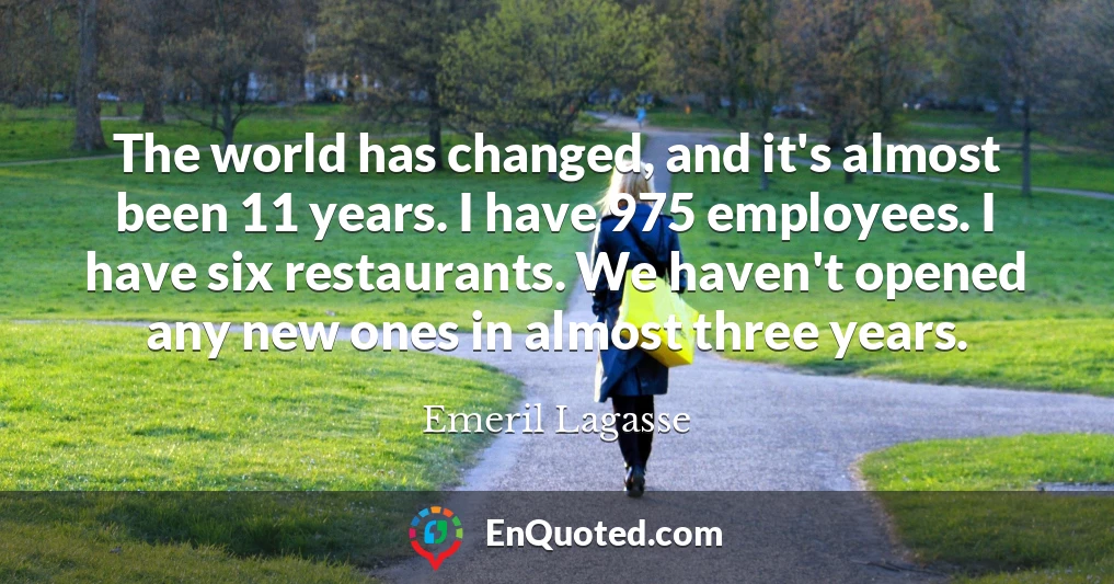 The world has changed, and it's almost been 11 years. I have 975 employees. I have six restaurants. We haven't opened any new ones in almost three years.