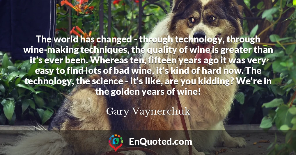 The world has changed - through technology, through wine-making techniques, the quality of wine is greater than it's ever been. Whereas ten, fifteen years ago it was very easy to find lots of bad wine, it's kind of hard now. The technology, the science - it's like, are you kidding? We're in the golden years of wine!