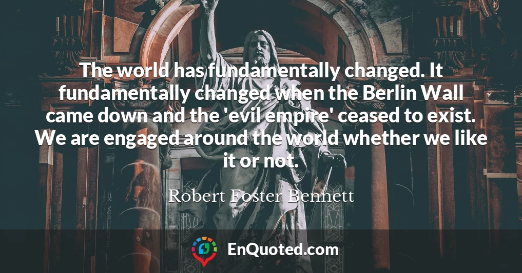 The world has fundamentally changed. It fundamentally changed when the Berlin Wall came down and the 'evil empire' ceased to exist. We are engaged around the world whether we like it or not.