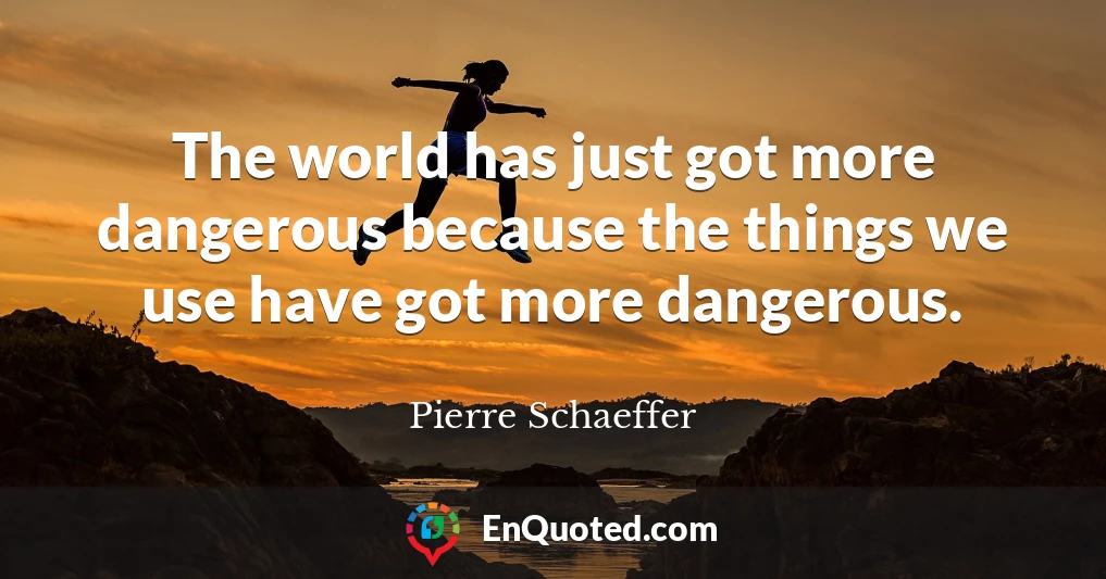 The world has just got more dangerous because the things we use have got more dangerous.