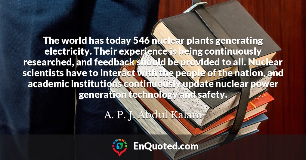 The world has today 546 nuclear plants generating electricity. Their experience is being continuously researched, and feedback should be provided to all. Nuclear scientists have to interact with the people of the nation, and academic institutions continuously update nuclear power generation technology and safety.