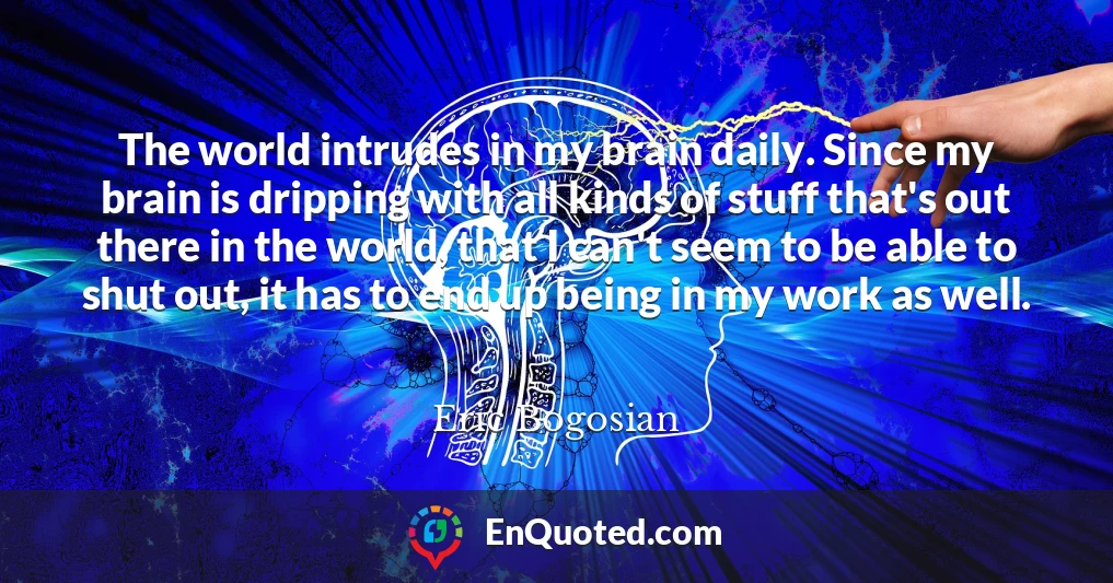 The world intrudes in my brain daily. Since my brain is dripping with all kinds of stuff that's out there in the world, that I can't seem to be able to shut out, it has to end up being in my work as well.