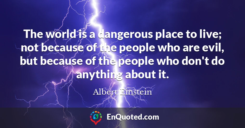 The world is a dangerous place to live; not because of the people who are evil, but because of the people who don't do anything about it.