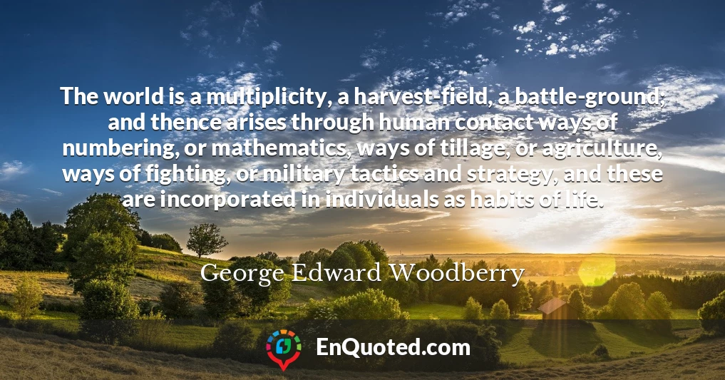 The world is a multiplicity, a harvest-field, a battle-ground; and thence arises through human contact ways of numbering, or mathematics, ways of tillage, or agriculture, ways of fighting, or military tactics and strategy, and these are incorporated in individuals as habits of life.