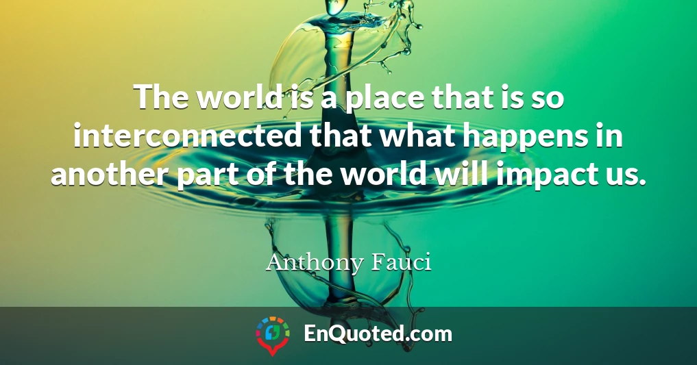 The world is a place that is so interconnected that what happens in another part of the world will impact us.