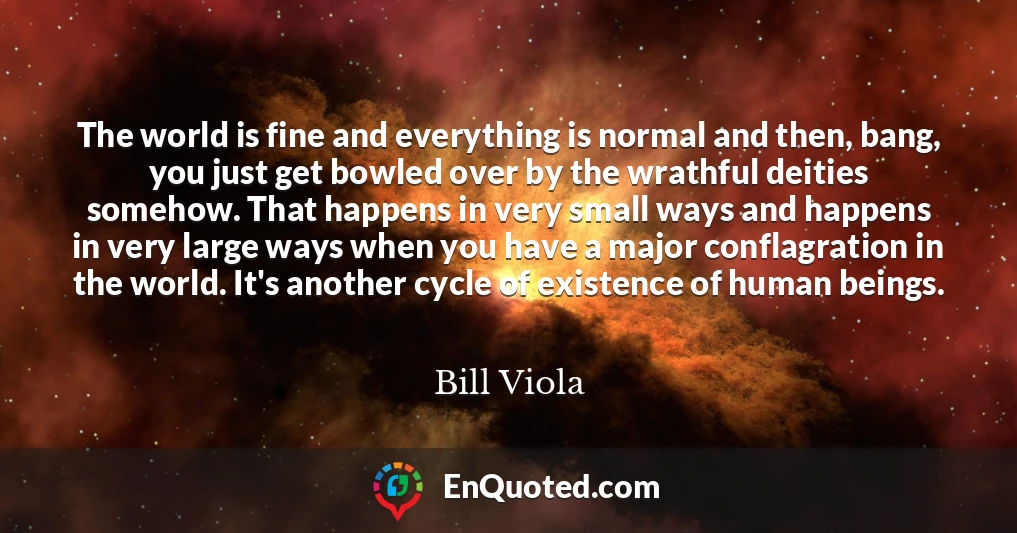 The world is fine and everything is normal and then, bang, you just get bowled over by the wrathful deities somehow. That happens in very small ways and happens in very large ways when you have a major conflagration in the world. It's another cycle of existence of human beings.