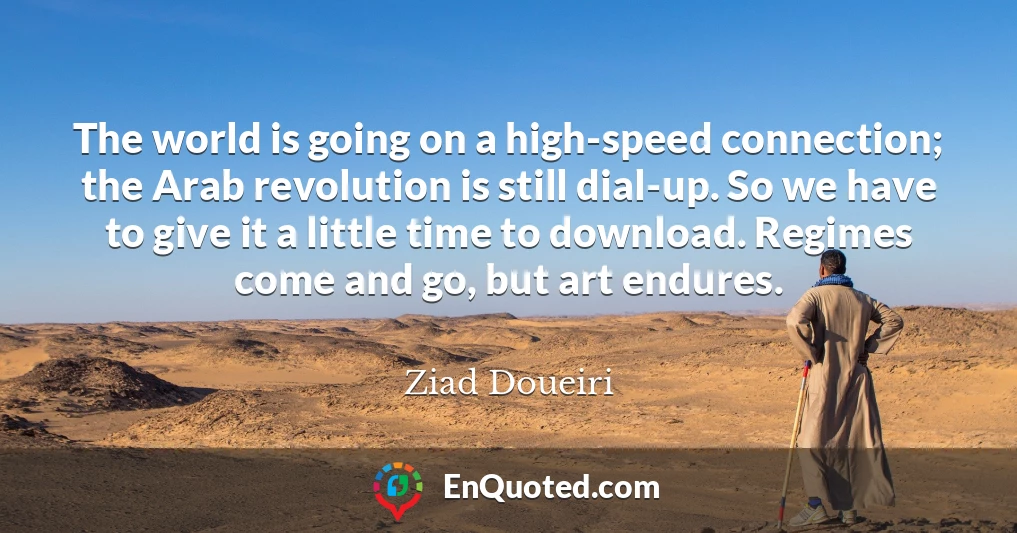 The world is going on a high-speed connection; the Arab revolution is still dial-up. So we have to give it a little time to download. Regimes come and go, but art endures.