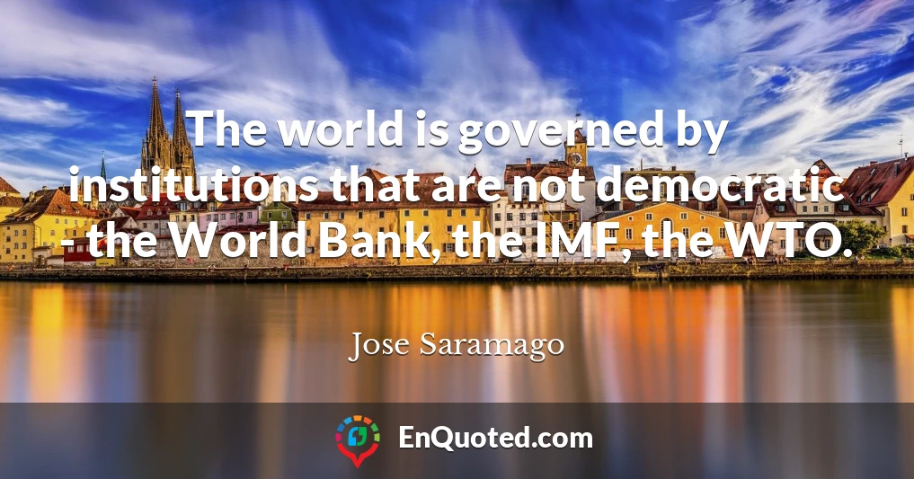The world is governed by institutions that are not democratic - the World Bank, the IMF, the WTO.