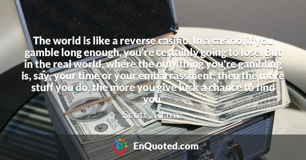 The world is like a reverse casino. In a casino, if you gamble long enough, you're certainly going to lose. But in the real world, where the only thing you're gambling is, say, your time or your embarrassment, then the more stuff you do, the more you give luck a chance to find you.