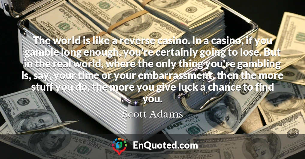 The world is like a reverse casino. In a casino, if you gamble long enough, you're certainly going to lose. But in the real world, where the only thing you're gambling is, say, your time or your embarrassment, then the more stuff you do, the more you give luck a chance to find you.