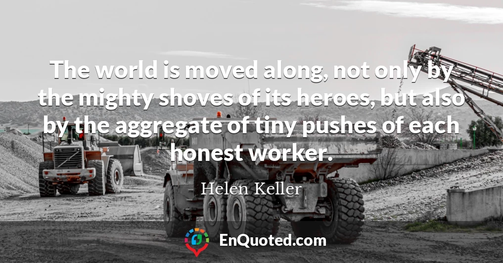 The world is moved along, not only by the mighty shoves of its heroes, but also by the aggregate of tiny pushes of each honest worker.