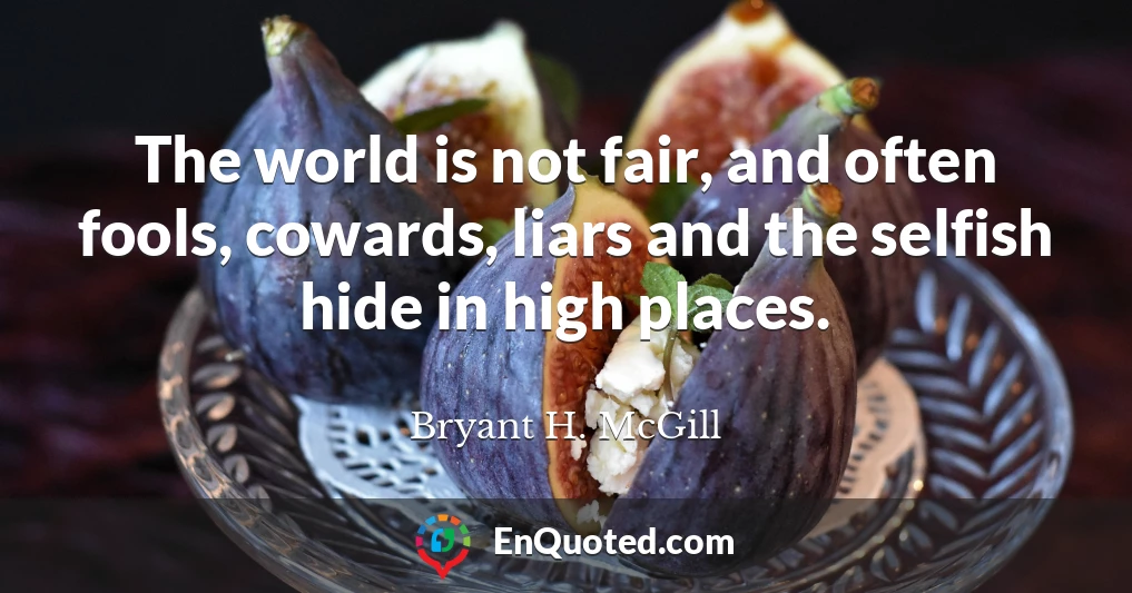 The world is not fair, and often fools, cowards, liars and the selfish hide in high places.