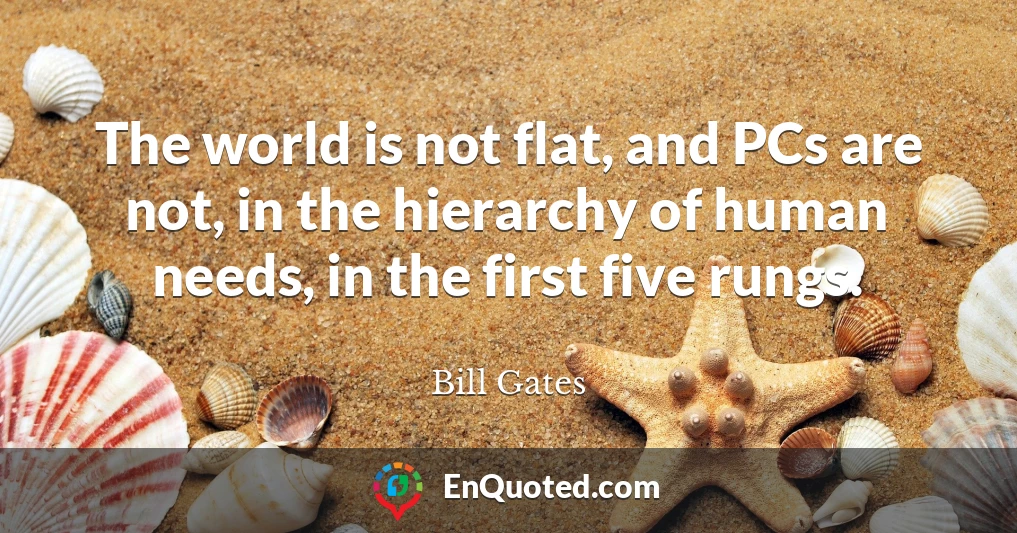 The world is not flat, and PCs are not, in the hierarchy of human needs, in the first five rungs.